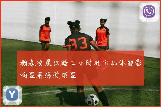 瀚森凌晨仅睡三小时赶飞机体能影响显著感受明显