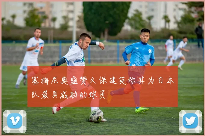 塞梅尼奥盛赞久保建英称其为日本队最具威胁的球员