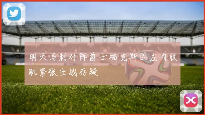 明天马刺对阵爵士福克斯因左内收肌紧张出战存疑