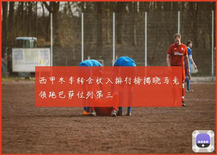西甲冬季转会收入排行榜揭晓马竞领跑巴萨位列第三