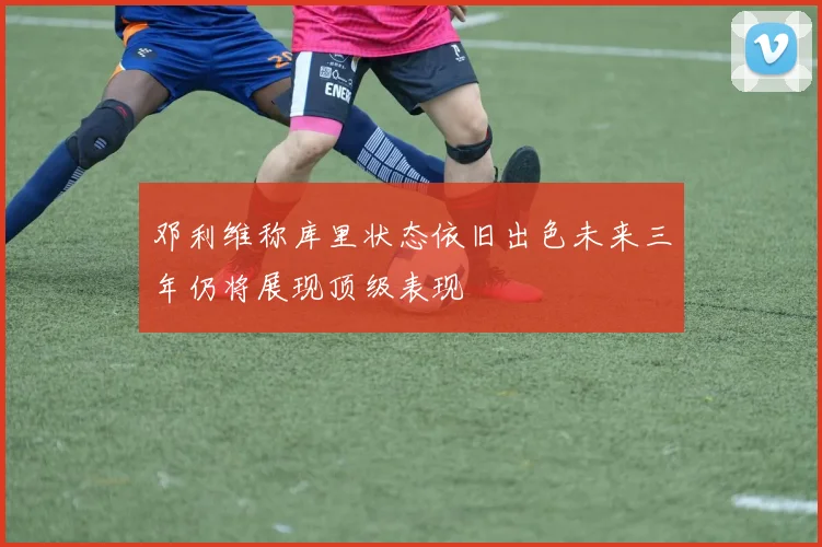 邓利维称库里状态依旧出色未来三年仍将展现顶级表现
