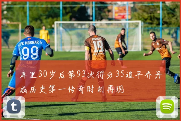 库里30岁后第93次得分35追平乔丹成历史第一传奇时刻再现
