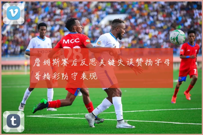 詹姆斯赛后反思关键失误赞扬字母哥精彩防守表现