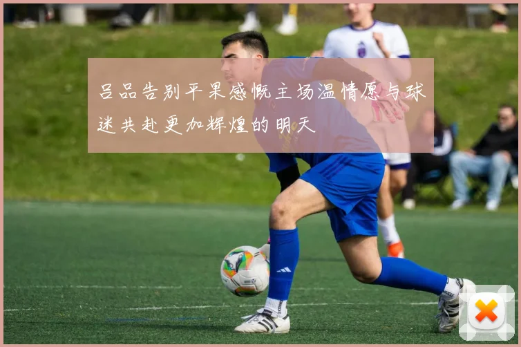 吕品告别平果感慨主场温情愿与球迷共赴更加辉煌的明天