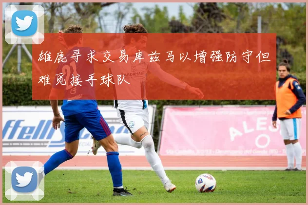 雄鹿寻求交易库兹马以增强防守但难觅接手球队