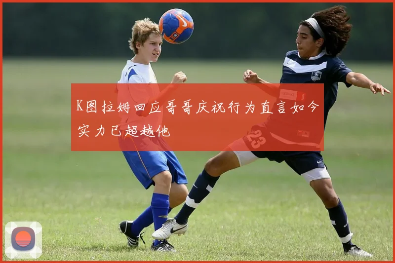K图拉姆回应哥哥庆祝行为直言如今实力已超越他
