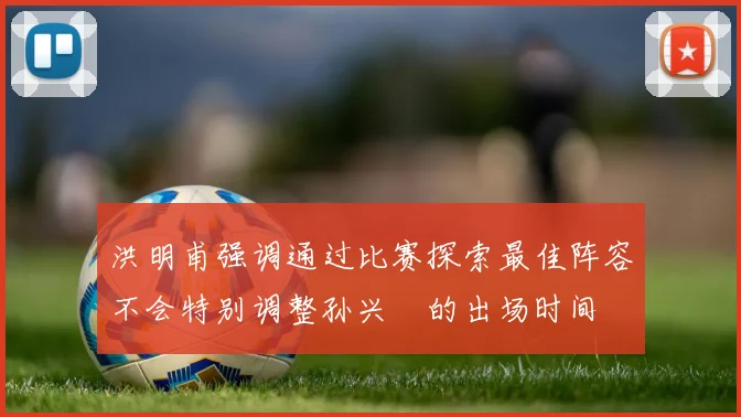 洪明甫强调通过比赛探索最佳阵容不会特别调整孙兴慜的出场时间