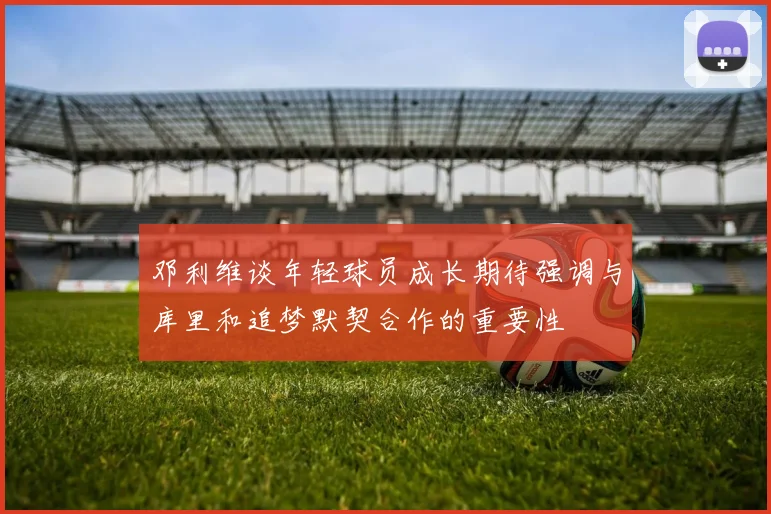 邓利维谈年轻球员成长期待强调与库里和追梦默契合作的重要性