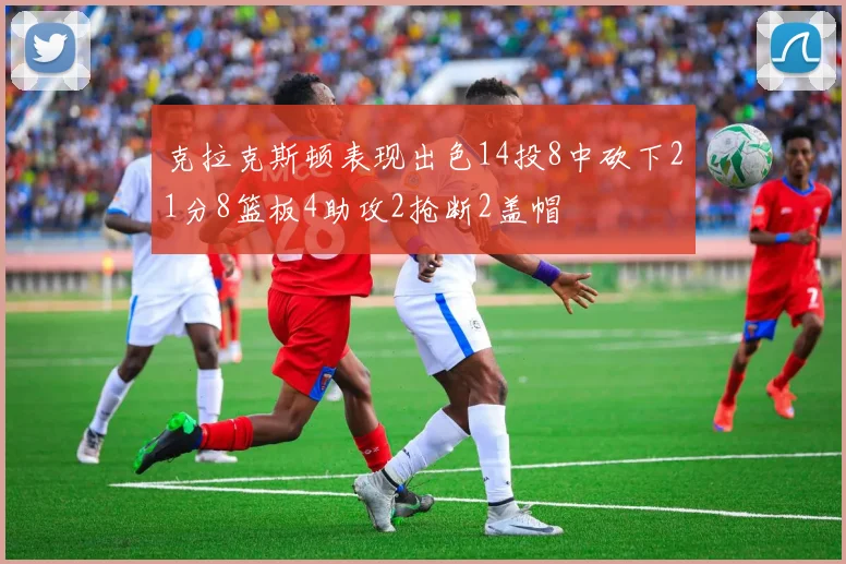 克拉克斯顿表现出色14投8中砍下21分8篮板4助攻2抢断2盖帽