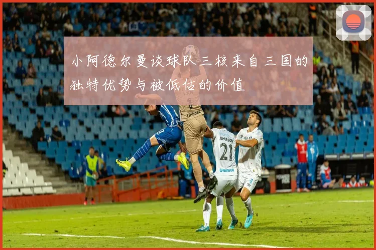 小阿德尔曼谈球队三核来自三国的独特优势与被低估的价值