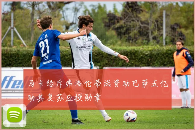 马卡怒斥弗洛伦蒂诺资助巴萨五亿助其复苏应授勋章
