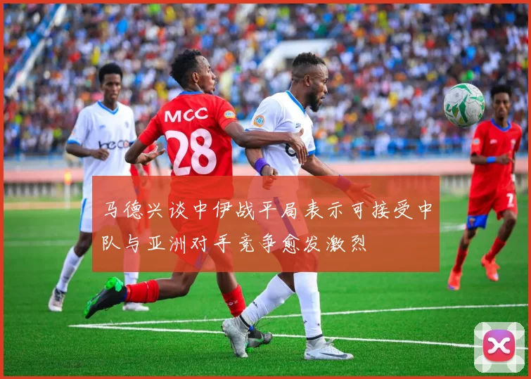 马德兴谈中伊战平局表示可接受中队与亚洲对手竞争愈发激烈