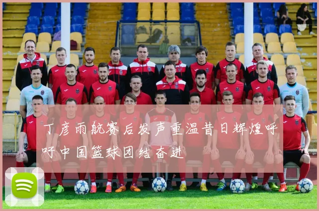 丁彦雨航赛后发声重温昔日辉煌呼吁中国篮球团结奋进