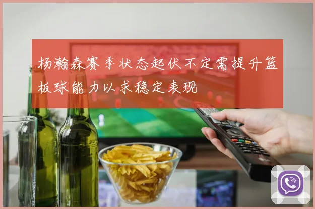 杨瀚森赛季状态起伏不定需提升篮板球能力以求稳定表现