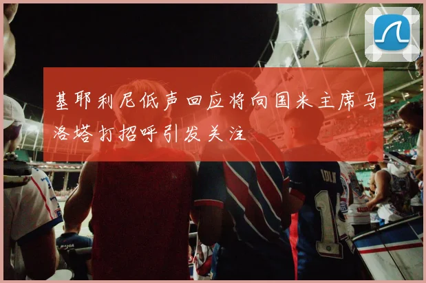 基耶利尼低声回应将向国米主席马洛塔打招呼引发关注