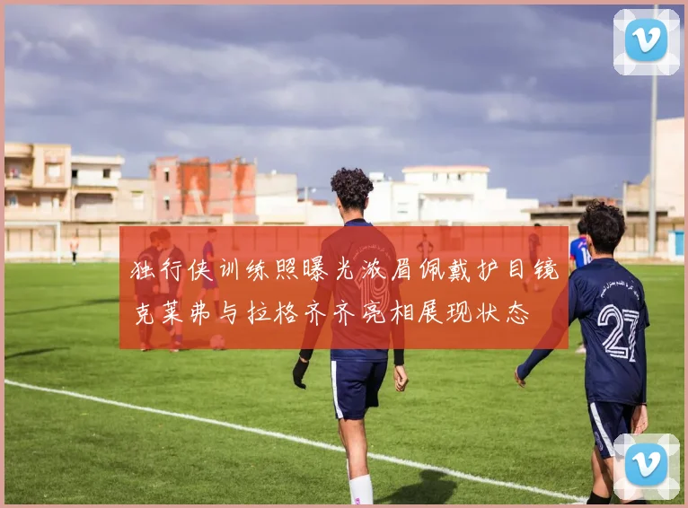 独行侠训练照曝光浓眉佩戴护目镜克莱弗与拉格齐齐亮相展现状态