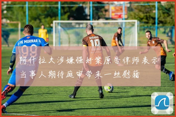 阿什拉夫涉嫌强奸案原告律师表示当事人期待庭审带来一丝慰藉