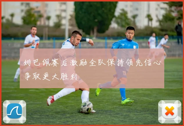 姆巴佩赛后激励全队保持领先信心争取更大胜利
