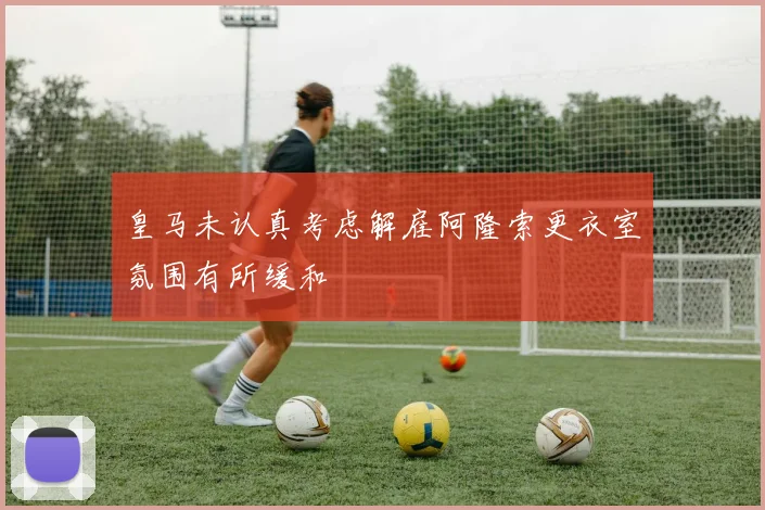 皇马未认真考虑解雇阿隆索更衣室氛围有所缓和
