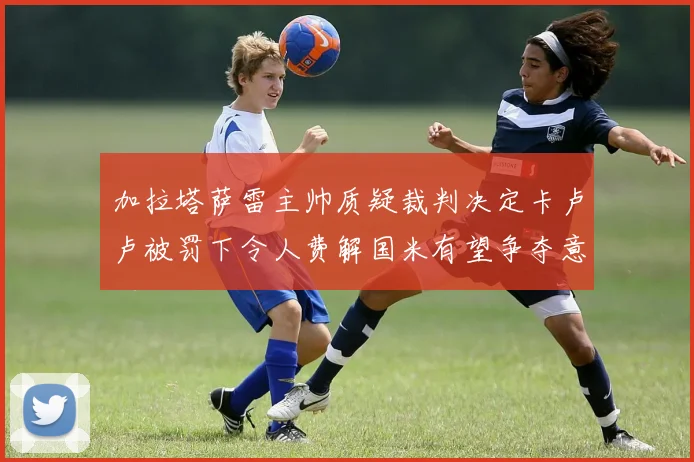 加拉塔萨雷主帅质疑裁判决定卡卢卢被罚下令人费解国米有望争夺意甲冠军