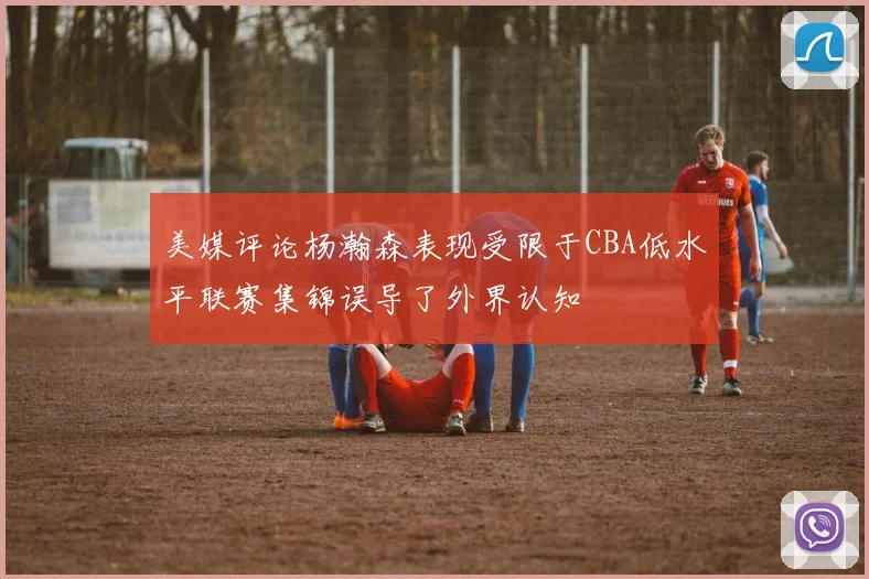 美媒评论杨瀚森表现受限于CBA低水平联赛集锦误导了外界认知