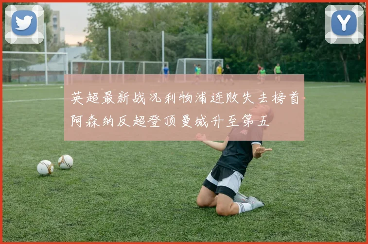 英超最新战况利物浦连败失去榜首阿森纳反超登顶曼城升至第五