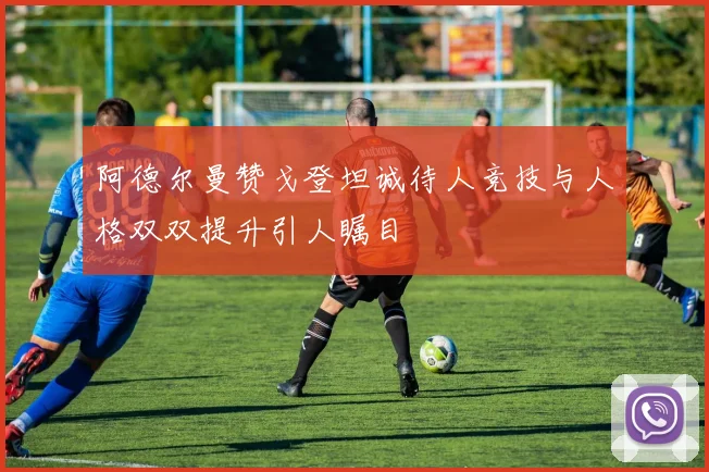 阿德尔曼赞戈登坦诚待人竞技与人格双双提升引人瞩目