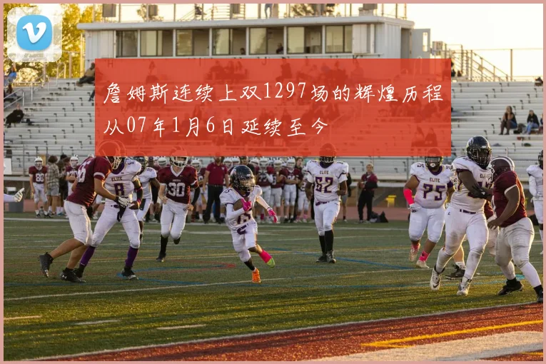 詹姆斯连续上双1297场的辉煌历程从07年1月6日延续至今