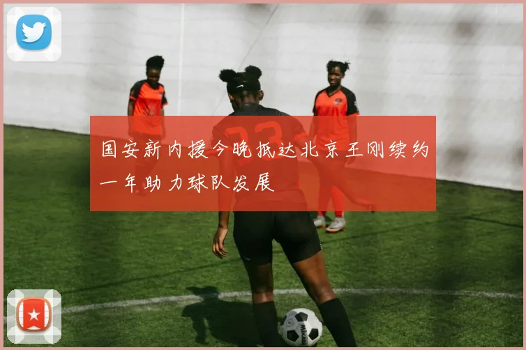 国安新内援今晚抵达北京王刚续约一年助力球队发展